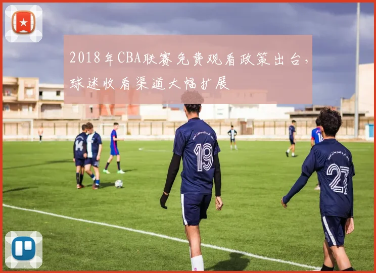 2018年CBA联赛免费观看政策出台，球迷收看渠道大幅扩展