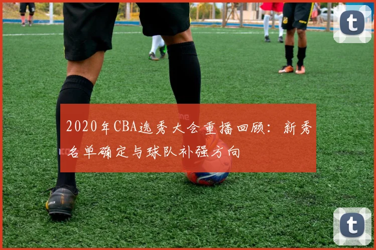 2020年CBA选秀大会重播回顾：新秀名单确定与球队补强方向